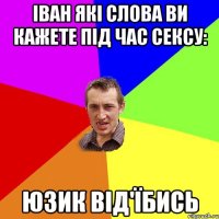 іван які слова ви кажете під час сексу: юзик від'їбись