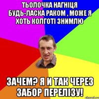 Тьолочка нагніця будь-ласка раком , може я хоть колготі знимлю зачем? я и так через забор перелізу!