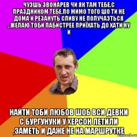 чуэшь Звонарев чи як там тебе,с праздником тебе,по мимо того шо ти не дома и резануть сливу не получаэться ...желаю тоби пабистрее приїхать до хати ну и найти тоби любов шоб вси девки с Бургунуки у Херсон летили ,заметь и даже не на маршрутке