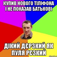 купив нового тіліфона і не показав батькові дікий дєрзкий як пуля рєзкий