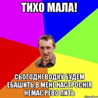 Тихо мала! сьогодні водку будем ебашить,в мене настроєнія немає рево пить