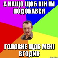 А нащо щоб він їм подобався головне щоб мені вгодив