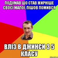 подумав шо став жирніше своєї малої, пішов помився вліз в джинси з 5 класу