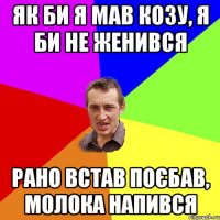 Як би я мав козу, я би не женився рано встав поєбав, молока напився