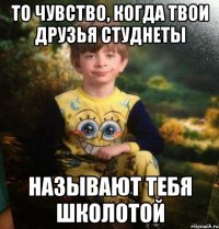 То чувство, когда твои друзья студнеты Называют тебя школотой