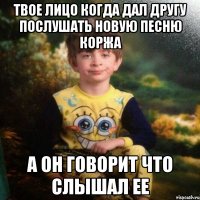 Твое лицо когда дал другу Послушать новую песню Коржа А он говорит что слышал ее