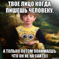 Твое лицо когда пишешь человеку, А только потом понимаешь что он не на сайте((