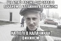 шо бля з расеи? дак зараз з паханом в багажник втрамбуэм на полі в калачиках викинем