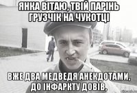 Янка вітаю, твій парінь грузчік на чукотці Вже два медведя анекдотами, до інфаркту довів,