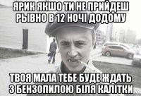 Ярик якшо ти не прийдеш рывно в 12 ночі додому твоя мала тебе буде ждать з бензопилою біля калітки