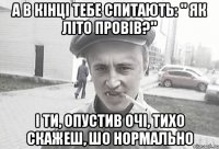 А в кінці тебе спитають: " Як літо провів?" І ти, опустив очі, тихо скажеш, шо нормально