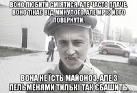 воно любити сміятися, але часто плаче. воно тікає від минулого, але мріє його повернути. вона не їсть майоноз, але з пельменями тилькі так єбашить.