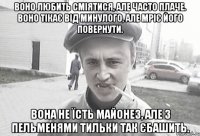 воно любить сміятися, але часто плаче. воно тікає від минулого, але мріє його повернути. вона не їсть майонез, але з пельменями тильки так єбашить.