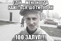 Едік ... мені іногда кажеться, шо ти туп як 100 залуп!!!