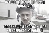 ну і що що макс іі в друзі добавив головне що я сьогодні для неї ксерокопію робив )