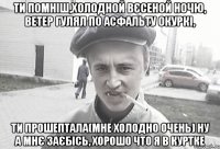 Ти помніш,холодной вєсеной ночю, ветер гулял по асфальту окуркі, ти прошептала(мне холодно очень) ну а мнє заєбісь, хорошо что я в куртке