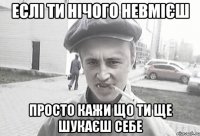 еслі ти нічого невмієш просто кажи що ти ще шукаєш себе