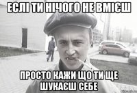 еслі ти нічого не вмієш просто кажи що ти ще шукаєш себе