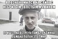 я познакомился на сайте с небритым толстым мужиком пришел на встречу там блондинка обмана полон этот мир