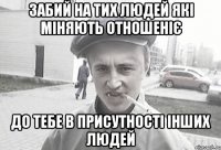 забий на тих людей які міняють отношеніє до тебе в присутності інших людей