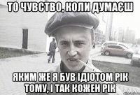 ТО ЧУВСТВО, КОЛИ ДУМАЄШ ЯКИМ ЖЕ Я БУВ ІДІОТОМ РІК ТОМУ, І ТАК КОЖЕН РІК