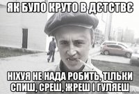 як було круто в дєтствє ніхуя не нада робить, тільки спиш, среш, жреш і гуляеш