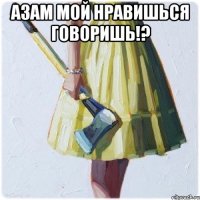 Азам мой нравишься говоришь!? 