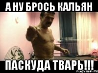 А ну брось кальян паскуда тварь!!!