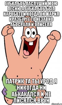 губка боб паслуший мою песню а губка боб был нароботе и когда он жарил кразбурге то незавно абосраля и описеля патрик та ты урод я никогда ни абкакался и не писялся врун