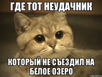 где тот неудачник который не съездил на Белое Озеро