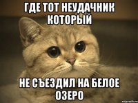 где тот неудачник который не съездил на Белое Озеро