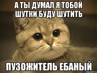 а ты думал я тобой шутки буду шутить пузожитель ебаный