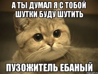 а ты думал я с тобой шутки буду шутить пузожитель ебаный