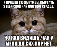 я пришел сюда,что бы вырвать у тебя свой чай или твое сердце, но как видишь ,чая у меня до сих пор нет