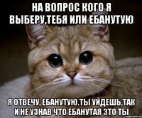 На вопрос кого я выберу,тебя или ебанутую Я отвечу, ебанутую.ты уйдешь,так и не узнав что ебанутая это ты