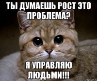 Ты думаешь рост это проблема? Я управляю людьми!!!