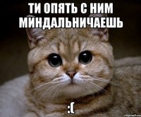 Ти опять с ним миндальничаешь :(