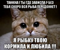 ТАНЮХА ! ТЫ ГДЕ ЗАВИСЛА ? БЕЗ ТЕБЯ СКОРО ВСЯ РЫБА ПЕРЕДОХНЕТ ! Я РЫБКУ ТВОЮ КОРМИЛА И ЛЮБИЛА !!!