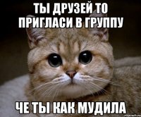 Ты друзей то пригласи в группу че ты как мудила