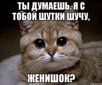 ТЫ ДУМАЕШЬ, Я С ТОБОЙ ШУТКИ ШУЧУ, ЖЕНИШОК?