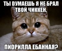 Ты dумаешь я не брал твой чиккен, пиdрилла ебанная?