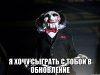  Я хочу сыграть с тобой в обновление