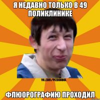 я недавно только в 49 поликлинике флюорографию проходил