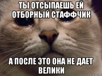 ты отсыпаешь ей отборный стаффчик а после это она не дает велики