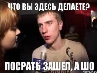 Что вы здесь делаете? Посрать зашел, а шо