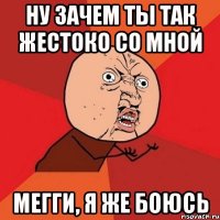 ну зачем ты так жестоко со мной Мегги, я же боюсь