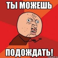 ты можешь ПОДОЖДАТЬ!