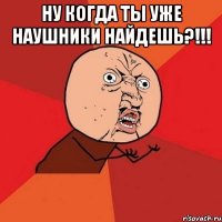 ну когда ты уже наушники найдешь?!!! 