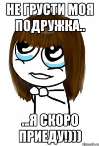 Не грусти моя подружка.. ...я скоро приеду!)))