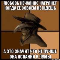 любовь нечаянно нагрянет когда её совсем не ждешь а это значит что не лучше она испанки и чумы